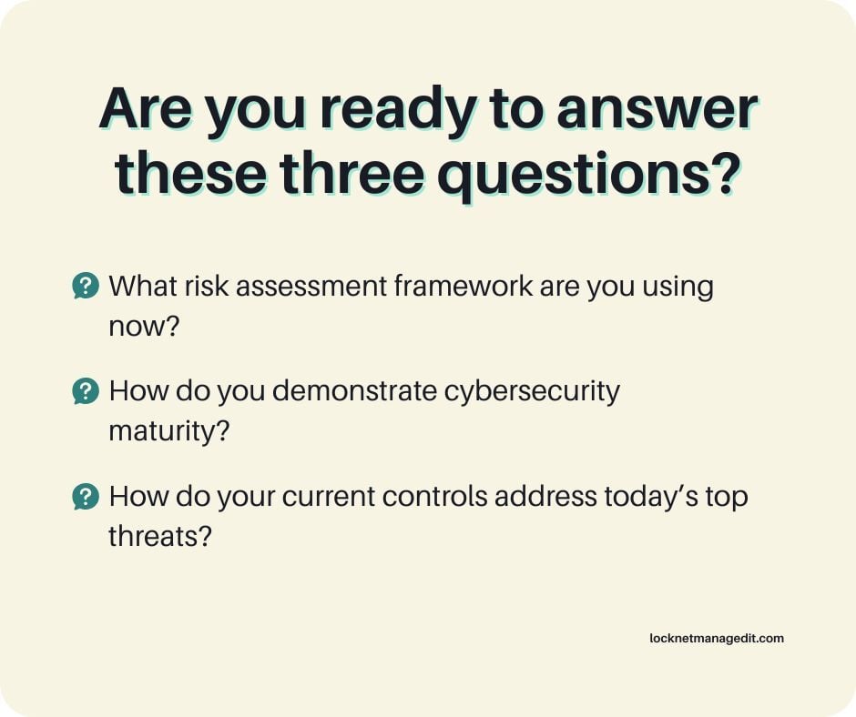 an image of text on a colored background. The text reads, “Are you ready to answer these three questions? What risk assessment framework are you using now? How do you demonstrate cybersecurity maturity? How do your current controls address today’s top threats?”
